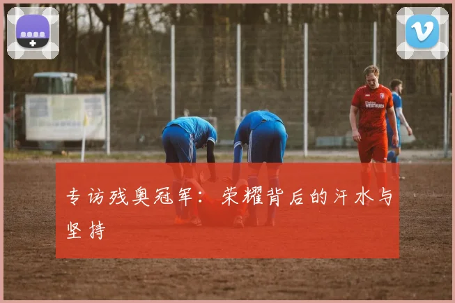 专访残奥冠军:荣耀背后的汗水与坚持
