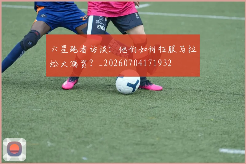 六星跑者访谈：他们如何征服马拉松大满贯？_20260704171932
