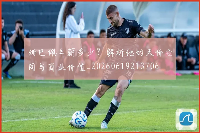 姆巴佩年薪多少?解析他的天价合同与商业价值_20260619213706