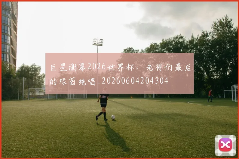 巨星谢幕2026世界杯，老将们最后的绿茵绝唱_20260604204304