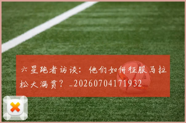 六星跑者访谈：他们如何征服马拉松大满贯？_20260704171932