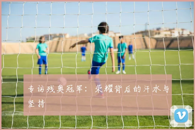 专访残奥冠军：荣耀背后的汗水与坚持