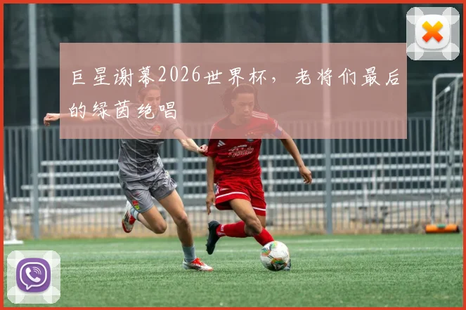 巨星谢幕2026世界杯，老将们最后的绿茵绝唱