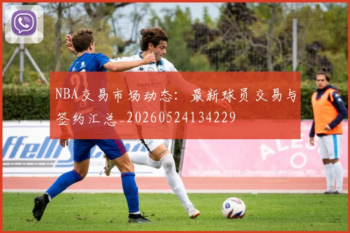 NBA交易市场动态：最新球员交易与签约汇总_20260524134229
