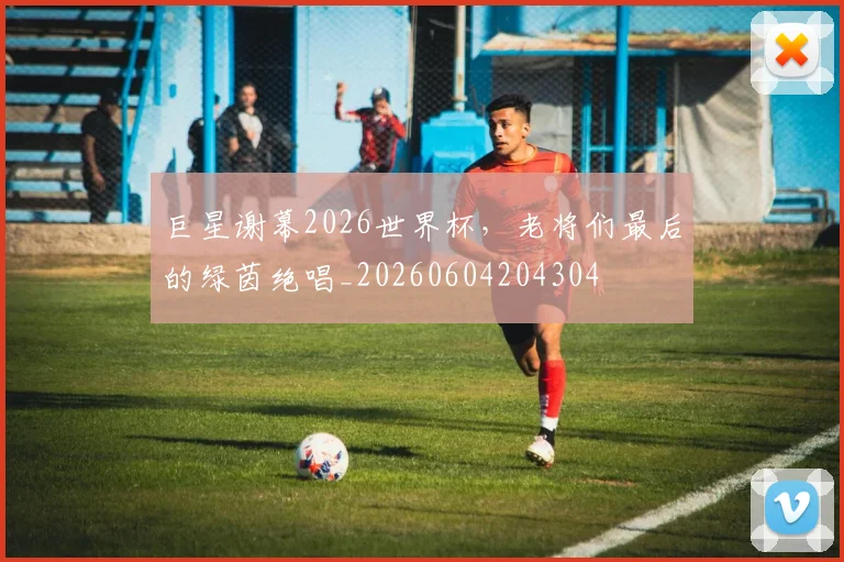 巨星谢幕2026世界杯，老将们最后的绿茵绝唱_20260604204304