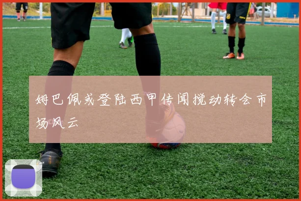 姆巴佩或登陆西甲传闻搅动转会市场风云