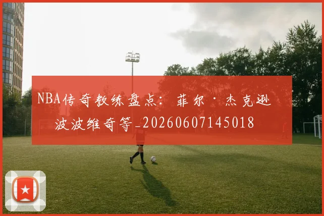 NBA传奇教练盘点：菲尔·杰克逊与波波维奇等_20260607145018