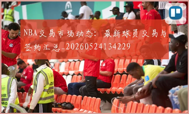 NBA交易市场动态:最新球员交易与签约汇总_20260524134229